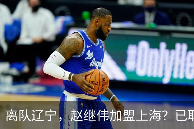 离队辽宁，赵继伟加盟上海？已取消辽篮认证，谁注意卢伟表态